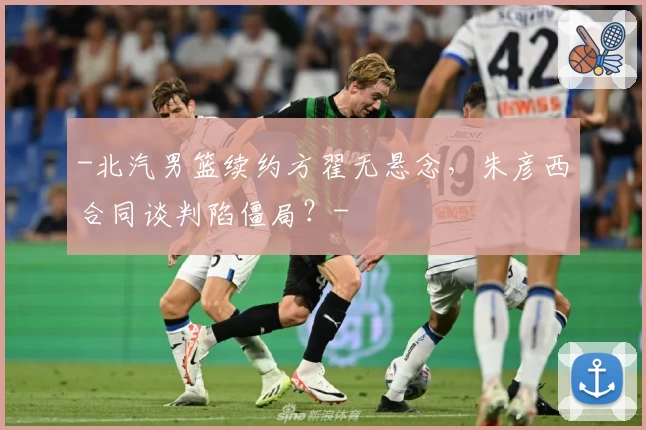 -北汽男篮续约方翟无悬念，朱彦西合同谈判陷僵局？-