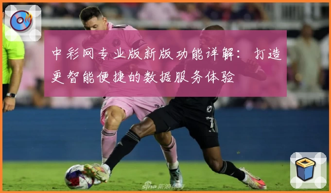 中彩网专业版新版功能详解：打造更智能便捷的数据服务体验