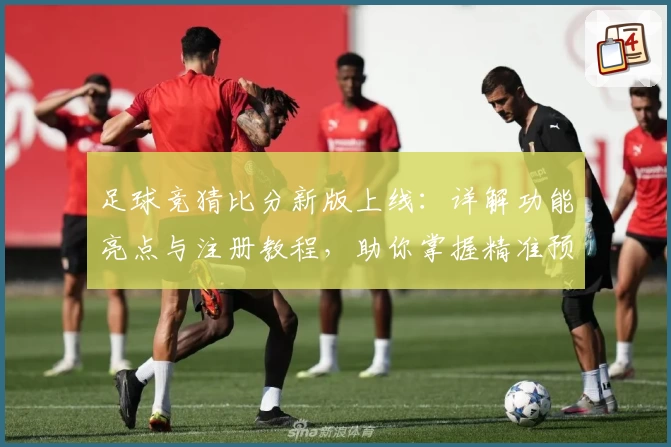 足球竞猜比分新版上线：详解功能亮点与注册教程，助你掌握精准预测诀窍