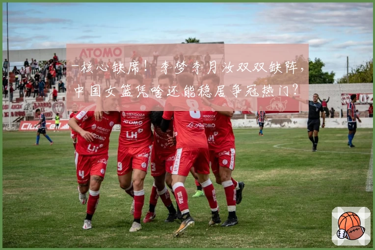 -核心缺席！李梦李月汝双双缺阵，中国女篮凭啥还能稳居争冠热门？”