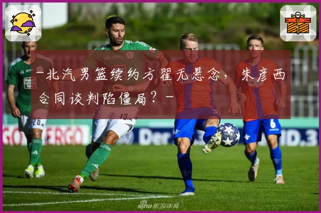 -北汽男篮续约方翟无悬念，朱彦西合同谈判陷僵局？-