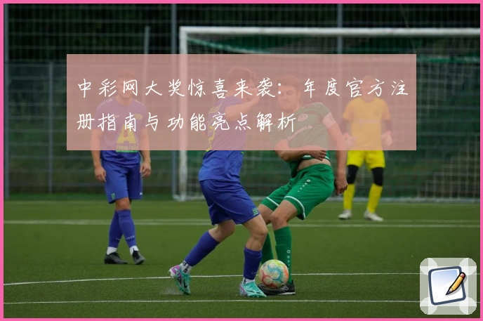 中彩网大奖惊喜来袭：年度官方注册指南与功能亮点解析