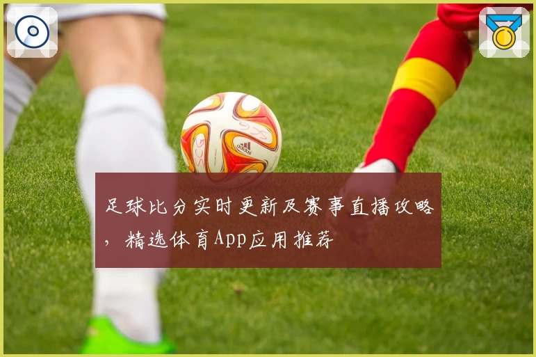 足球比分实时更新及赛事直播攻略，精选体育App应用推荐