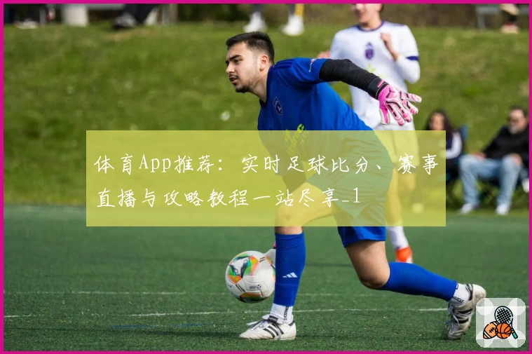 体育App推荐：实时足球比分、赛事直播与攻略教程一站尽享_1