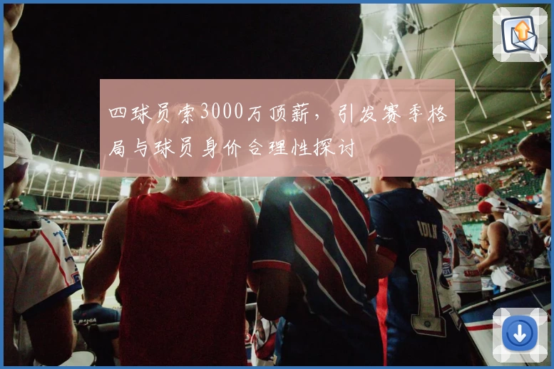 四球员索3000万顶薪，引发赛季格局与球员身价合理性探讨