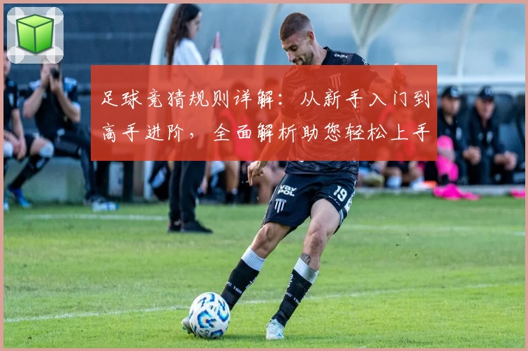 足球竞猜规则详解：从新手入门到高手进阶，全面解析助您轻松上手